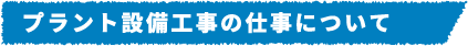 プラント設備工事の仕事について​